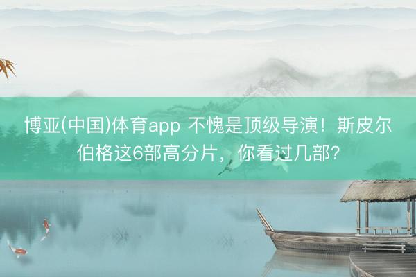 博亚(中国)体育app 不愧是顶级导演！斯皮尔伯格这6部高分片，你看过几部？