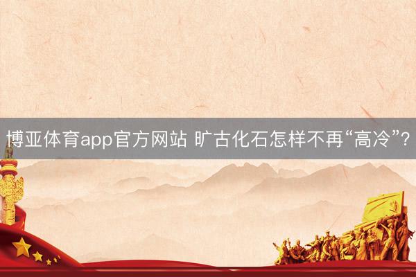 博亚体育app官方网站 旷古化石怎样不再“高冷”？