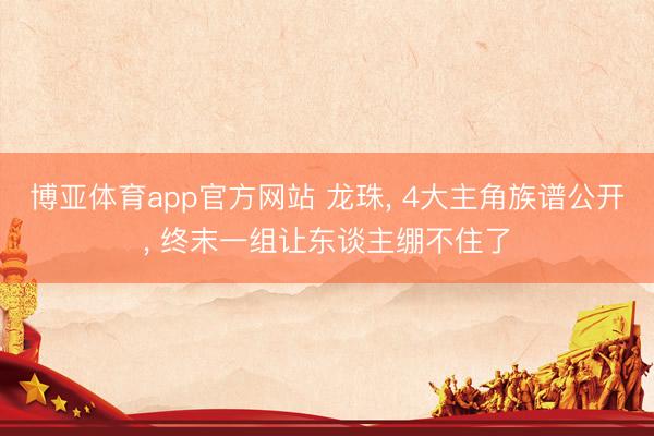 博亚体育app官方网站 龙珠， 4大主角族谱公开， 终末一组让东谈主绷不住了
