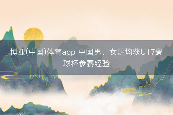 博亚(中国)体育app 中国男、女足均获U17寰球杯参赛经验