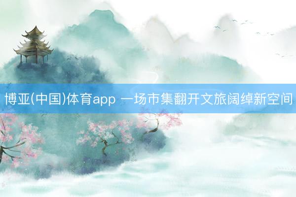 博亚(中国)体育app 一场市集翻开文旅阔绰新空间