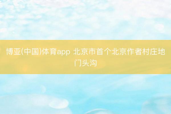 博亚(中国)体育app 北京市首个北京作者村庄地门头沟