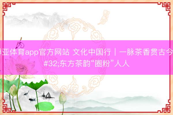 博亚体育app官方网站 文化中国行｜一脉茶香贯古今 东方茶韵“圈粉”人人