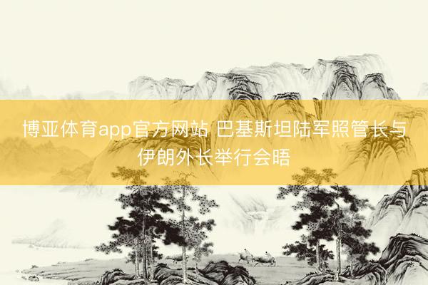 博亚体育app官方网站 巴基斯坦陆军照管长与伊朗外长举行会晤