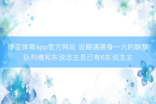 博亚体育app官方网站 近期遇袭身一火的联黎队列维和东说念主员已有6东说念主