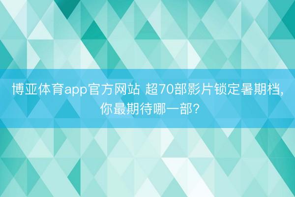 博亚体育app官方网站 超70部影片锁定暑期档， 你最期待哪一部?