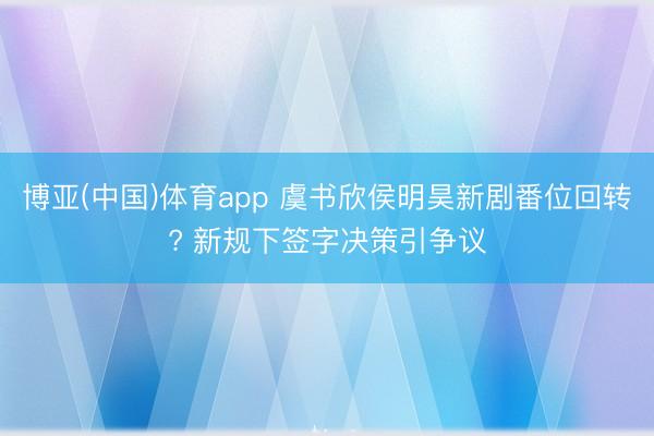 博亚(中国)体育app 虞书欣侯明昊新剧番位回转? 新规下签字决策引争议