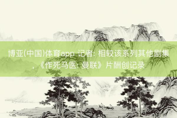 博亚(中国)体育app 记者: 相较该系列其他剧集， 《作死马医: 曼联》片酬创记录
