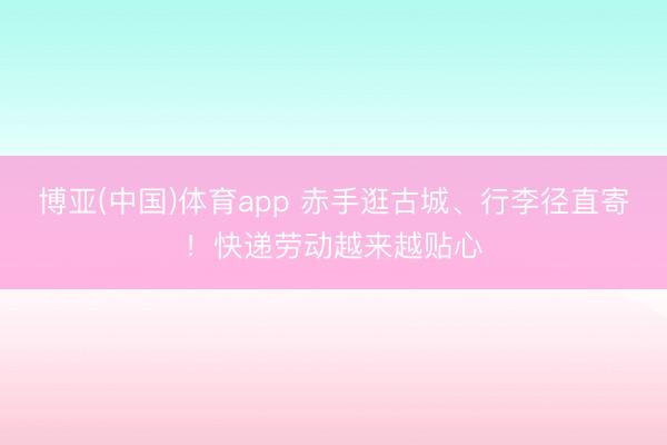 博亚(中国)体育app 赤手逛古城、行李径直寄！快递劳动越来越贴心