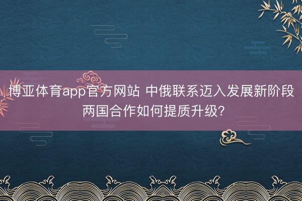 博亚体育app官方网站 中俄联系迈入发展新阶段 两国合作如何提质升级？