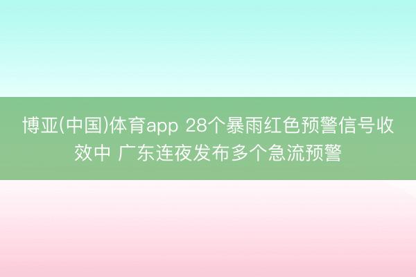 博亚(中国)体育app 28个暴雨红色预警信号收效中 广东连夜发布多个急流预警