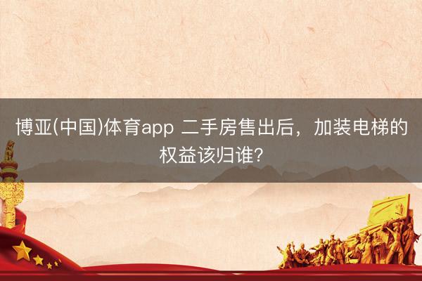 博亚(中国)体育app 二手房售出后，加装电梯的权益该归谁？