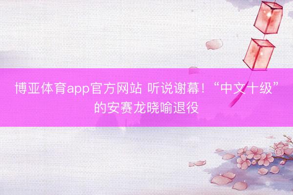 博亚体育app官方网站 听说谢幕！“中文十级”的安赛龙晓喻退役