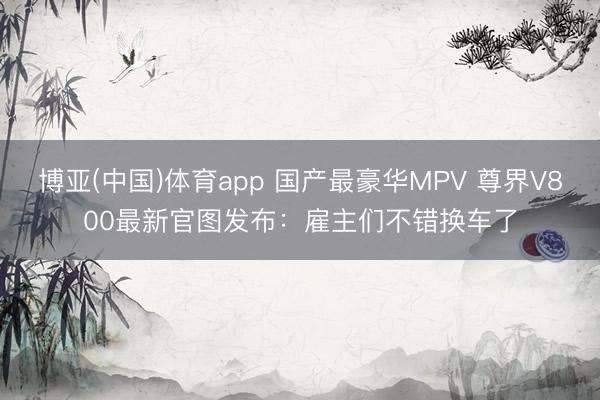 博亚(中国)体育app 国产最豪华MPV 尊界V800最新官图发布：雇主们不错换车了