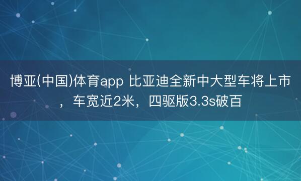 博亚(中国)体育app 比亚迪全新中大型车将上市,车宽近2米,四驱版3.3s破百