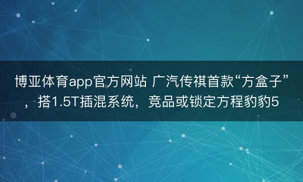 博亚体育app官方网站 广汽传祺首款“方盒子”，搭1.5T插混系统，竞品或锁定方程豹豹5
