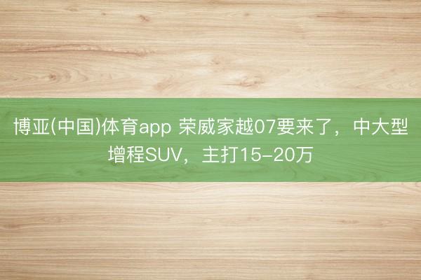 博亚(中国)体育app 荣威家越07要来了，中大型增程SUV，主打15-20万