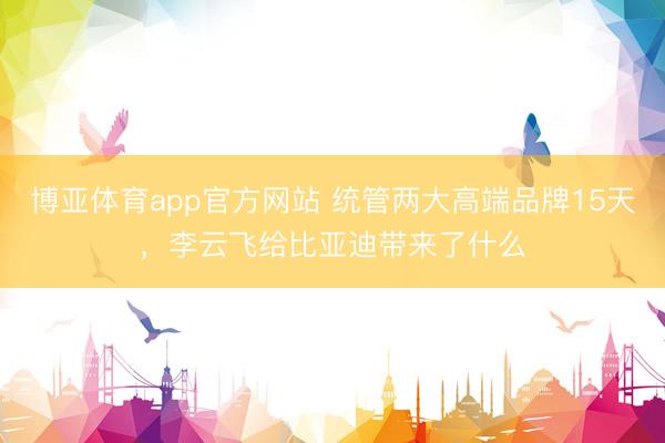 博亚体育app官方网站 统管两大高端品牌15天，李云飞给比亚迪带来了什么