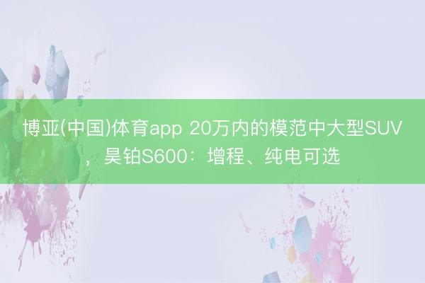 博亚(中国)体育app 20万内的模范中大型SUV，昊铂S600：增程、纯电可选