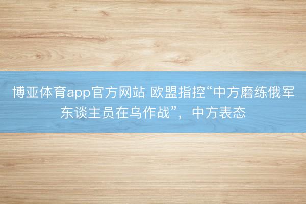 博亚体育app官方网站 欧盟指控“中方磨练俄军东谈主员在乌作战”，中方表态
