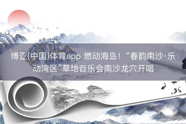 博亚(中国)体育app 燃动海岛！“春韵南沙·乐动湾区”草地音乐会南沙龙穴开唱