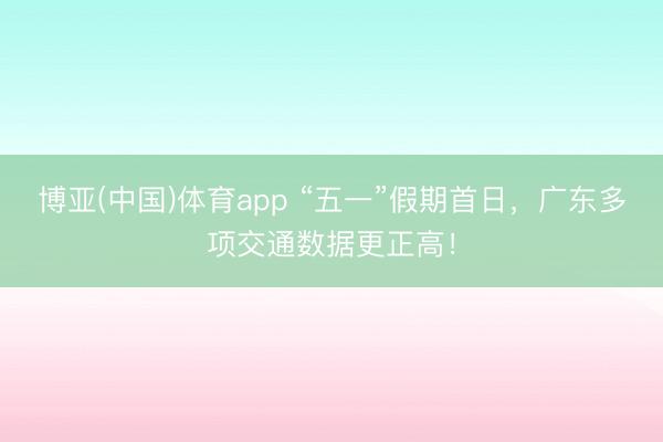 博亚(中国)体育app “五一”假期首日，广东多项交通数据更正高！