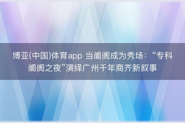 博亚(中国)体育app 当阛阓成为秀场：“专科阛阓之夜”演绎广州千年商齐新叙事