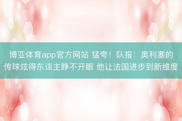 博亚体育app官方网站 猛夸！队报：奥利塞的传球炫得东谈主睁不开眼 他让法国进步到新维度
