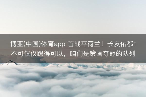博亚(中国)体育app 首战平荷兰！长友佑都：不可仅仅踢得可以，咱们是策画夺冠的队列