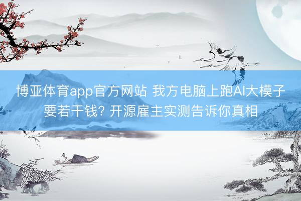博亚体育app官方网站 我方电脑上跑AI大模子要若干钱? 开源雇主实测告诉你真相