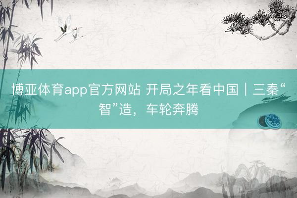 博亚体育app官方网站 开局之年看中国|三秦“智”造,车轮奔腾