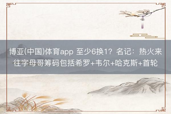 博亚(中国)体育app 至少6换1？名记：热火来往字母哥筹码包括希罗+韦尔+哈克斯+首轮